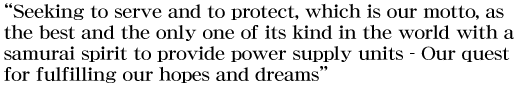 “Seeking to serve and to protect, which is our motto, as the best and the only one of its kind in the world with a samurai spirit to provide power supply units – Our quest for fulfilling our hopes and dreams”