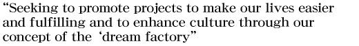 “Seeking to promote projects to make our lives easier and fulfilling and to enhance culture through our concept of the ‘dream factory’”