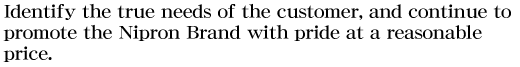 Identify the true needs of the customer, and continue to promote the Nipron Brand with pride at a reasonable price.