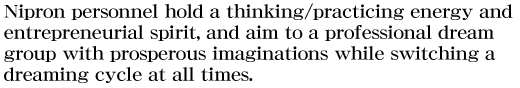 Nipron personnel hold a thinking/practicing energy and entrepreneurial spirit, and aim to a professional dream group with prosperous imaginations while switching a dreaming cycle at all times.