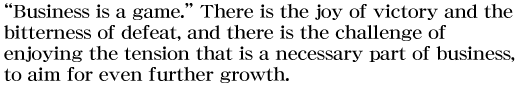 “Business is a game.” There is the joy of victory and the bitterness of defeat, and there is the challenge of enjoying the tension that is a necessary part of business, to aim for even further growth.