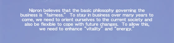 Nipron believes that the basic philosophy governing the business is “fairness.” To stay in business over many years to come, we need to orient ourselves to the current society and also be flexible to cope with future changes. To allow this, we need to enhance “vitality” and “energy.”