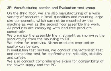 3F: Manufacturing section and Evaluation test group On the third floor, we are also manufacturing of a wide variety of products in small quantities and mounting large size components, which can not be mounted by the machine as well as the second floor assembly line work. All products are complying with lead-free products completely.We organize the assembly line in straight as improving the productivity from the mounting to DIP. We strive for improving Nipron products ever better quality day by day. In evaluation test section, we conduct characteristic test and demanding test for confirming the reliability, stability and safety. We also conduct comprehensive exam for compatibility of the power supply and the PC.