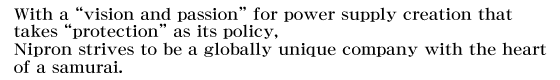 With a “vision and passion” for power supply creation that takes “protection” as its policy, Nipron strives to be a globally unique company with the heart of a samurai.