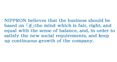 NIPPRON believes that the business should be based on 「正」the mind which is fair, right, and equal with the sense of balance, and, in order to satisfy the new social requirements, and keep up continuous growth of the company.