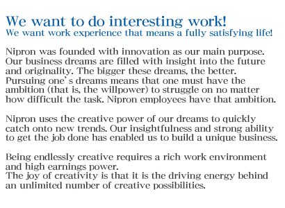 We want to do interesting work! We want work experience that means a fully satisfying life! Nipron was founded with innovation as our main purpose. Our business dreams are filled with insight into the future and originality. The bigger these dreams, the better. Pursuing one’s dreams means that one must have the ambition (that is, the willpower) to struggle on no matter how difficult the task. Nipron employees have that ambition. Nipron uses the creative power of our dreams to quickly catch onto new trends. Our insightfulness and strong ability to get the job done has enabled us to build a unique business. Being endlessly creative requires a rich work environment and high earnings power. The joy of creativity is that it is the driving energy behind an unlimited number of creative possibilities.