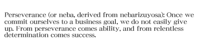 Perseverance (or neba, derived from nebarizuyosa): Once we commit ourselves to a business goal, we do not easily give up. From perseverance comes ability, and from relentless determination comes success.