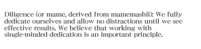 Diligence (or mame, derived from mamemashii): We fully dedicate ourselves and allow no distractions until we see effective results. We believe that working with single-minded dedication is an important principle.