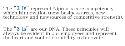 The “3 Is” represent Nipron’s core competence, which is innovation (new business areas, new technology and new sources of competitive strength).The “3 Is” are our DNA. These principles will always be evident in our employees and represent the heart and soul of our ability to innovate.