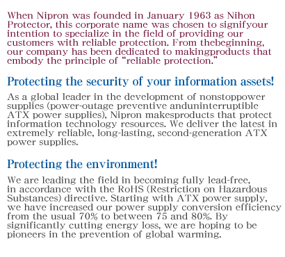When Nipron was founded in January 1963 as Nihon Protector, this corporate name was chosen to signify our intention to specialize in the field of providing our customers with reliable protection. From the beginning, our company has been dedicated to making products that embody the principle of “reliable protection.”Protecting the security of your information assets!As a global leader in the development of nonstop power supplies (power-outage preventive and uninterruptible ATX power supplies), Nipron makes products that protect information technology resources. We deliver the latest in extremely reliable, long-lasting, second-generation ATX power supplies.Protecting the environment!We are leading the field in becoming fully lead-free, in accordance with the RoHS (Restriction on Hazardous Substances) directive. Starting with ATX power supply, we have increased our power supply conversion efficiency from the usual 70% to between 75 and 80%. By significantly cutting energy loss, we are hoping to be pioneers in the prevention of global warming.