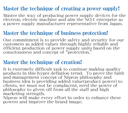 Master the technique of creating a power supply!Master the way of producing power supply devices for the electron, electric machine and aim the NO.1 enterprise as a power supply manufacturer representative from Japan.Master the technique of business protection!Our commitment is to provide safety and security for our customers as added values through highly reliable and efficient production of power supply units based on the consciousness and concept of “protection.”Master the technique of creation!It is extremely difficult task to continue making quality products in this hyper deflation trend.  To prove the faith and management concept of Nipron philosophy and business idea is providing added value(product power) to clients, we must not be complacent, need the power of philosophy to given off from all the staff and high marketing strength.Nipron will make every effort in order to enhance these powers and improve the brand image.