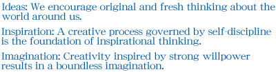 Ideas: We encourage original and fresh thinking about the world around us.Inspiration: A creative process governed by self-discipline is the foundation of inspirational thinking.Imagination: Creativity inspired by strong willpower results in a boundless imagination.