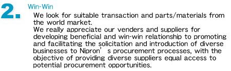 2.Win-Win
We look for suitable transaction and parts/materials from the world market. 
We really appreciate our venders and suppliers for developing beneficial and win-win relationship to promoting and facilitating the solicitation and introduction of diverse businesses to Nipron’s procurement processes, with the objective of providing diverse suppliers equal access to potential procurement opportunities.
