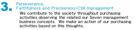 3. Perseverance, Faithfulness and Preciseness=CSR management We contribute to the society throughout purchasing activities observing the related our Seven management business concepts.  We make an action of our purchasing activities based on this thoughts.
