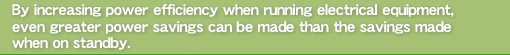 By increasing power efficiency when running electrical equipment, even greater power savings can be made than the savings made when on standby.