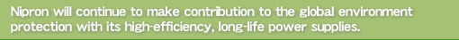 Nipron will continue to make contribution to the global environment protection with its high-efficiency, long-life power supplies.