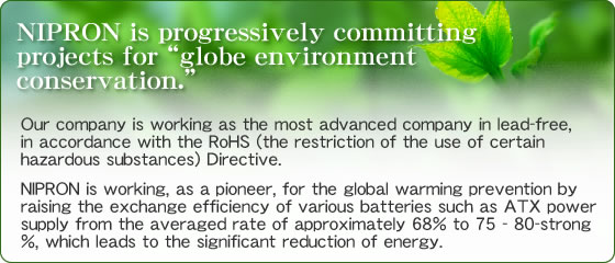 NIPRON is progressively committing projects for “globe environment conservation.”  Our company is working as the most advanced company in lead-free, in accordance with the RoHS (the restriction of the use of certain hazardous substances) Directive.　NIPRON is working, as a pioneer, for the global warming prevention by raising the exchange efficiency of various batteries such as ATX power supply from the averaged rate of approximately 68% to 75 - 80-strong %, which leads to the significant reduction of energy.