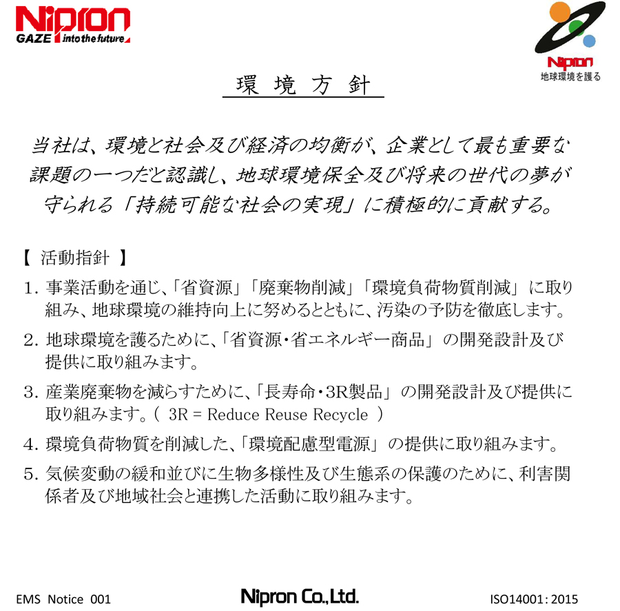 Environmental Policy Environmental PhilosophyNipron recognizes the preservation of the global environment as one of our most important management concerns. Under its Environmental Policy, the Company actively contributes as a responsible corporate citizen to protect the global environment and maintain a sustainable society that safeguards the hopes and dreams of future generations. Environmental Policies1.Nipron works to maintain and improve the environment and to prevent pollution in the course of all our business activities: development, design, manufacture, sales, related services involving switch-mode power supply, and metal processing (operated by the group company Cim Giken Co., Ltd.). 2.Nipron fully complies with prevailing laws and regulations, customer requests, all other Company-mandated guidelines, and ensures customer safety. 3.Nipron establishes environmental objectives and goals in light of current business conditions and activities, implements plans to achieve these goals, and conducts reviews as necessary. 4.Nipron periodically conducts audits and management reviews to enhance its environmental management system in order to promote ongoing improvement in environmental performance. 5.Nipron documents its Environmental Policy, ensures all employees are fully aware of its content and publicly discloses the policy. Environmental Practices-Protect the global environment: provide a green and environmentally sound power supply. -Develop and manufacture resource and energy conserving products: Apply design standards to achieve 80% energy efficiency (an improvement of 10% or more). -Reduce industrial wastes: Apply design standards that achieve longer product life for usability above ten years. Established: February 28, 2003 Amended (first): November 29, 2003 Amended (second): March 10, 2005 Amended (third): July 1, 2005