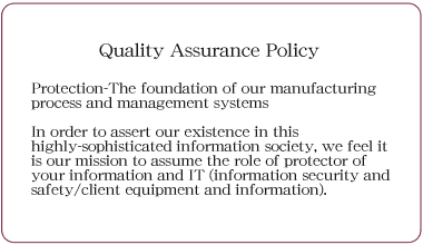 Quality Assurance Policy Protection-The foundation of our manufacturing process and management systems In order to assert our existence in this highly-sophisticated information society, we feel it is our mission to assume the role of protector of your information and IT (information security and safety/client equipment and information).