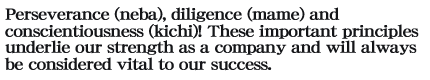 Perseverance (neba), diligence (mame) and conscientiousness (kichi)! These important principles underlie our strength as a company and will always be considered vital to our success.