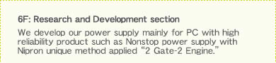 6F: Research and Development section We develop our power supply mainly for PC with high reliability product such as Nonstop power supply with Nipron unique method applied ��2 Gate-2 Engine.��