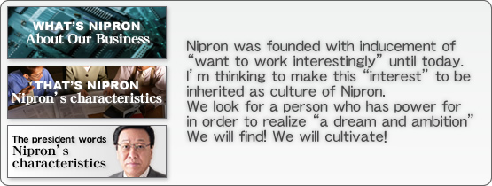 Nipron was founded with inducement of want to work interestingly until today. Im thinking to make this interest to be inherited as culture of Nipron.  We look for a person who has power for in order to realize a dream and ambition We will find! We will cultivate